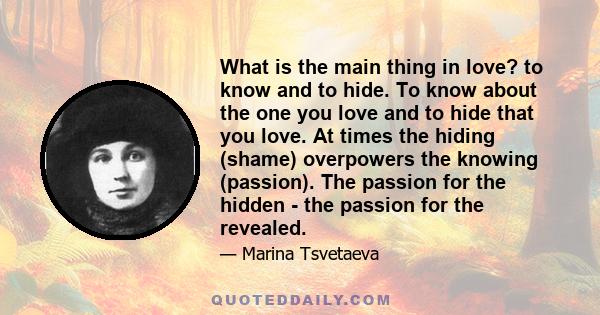 What is the main thing in love? to know and to hide. To know about the one you love and to hide that you love. At times the hiding (shame) overpowers the knowing (passion). The passion for the hidden - the passion for