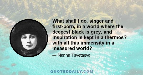 What shall I do, singer and first-born, in a world where the deepest black is grey, and inspiration is kept in a thermos? with all this immensity in a measured world?