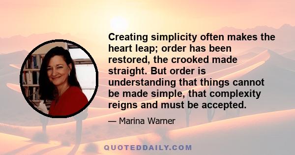 Creating simplicity often makes the heart leap; order has been restored, the crooked made straight. But order is understanding that things cannot be made simple, that complexity reigns and must be accepted.