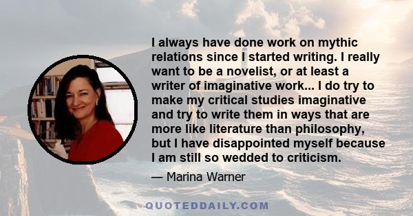 I always have done work on mythic relations since I started writing. I really want to be a novelist, or at least a writer of imaginative work... I do try to make my critical studies imaginative and try to write them in