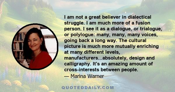 I am not a great believer in dialectical struggle. I am much more of a fusion person. I see it as a dialogue, or trialogue, or polylogue: many, many, many voices, going back a long way. The cultural picture is much more 