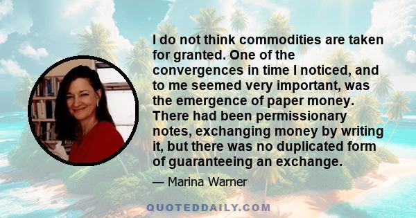 I do not think commodities are taken for granted. One of the convergences in time I noticed, and to me seemed very important, was the emergence of paper money. There had been permissionary notes, exchanging money by