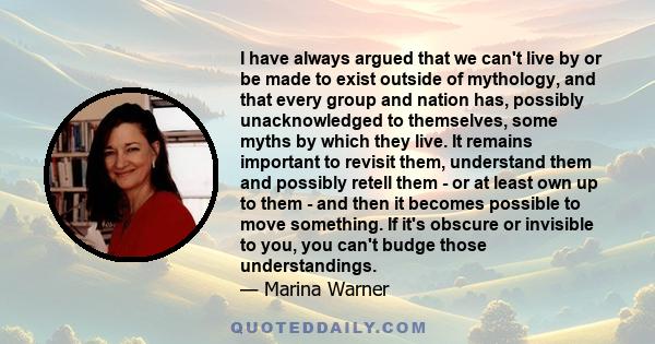 I have always argued that we can't live by or be made to exist outside of mythology, and that every group and nation has, possibly unacknowledged to themselves, some myths by which they live. It remains important to