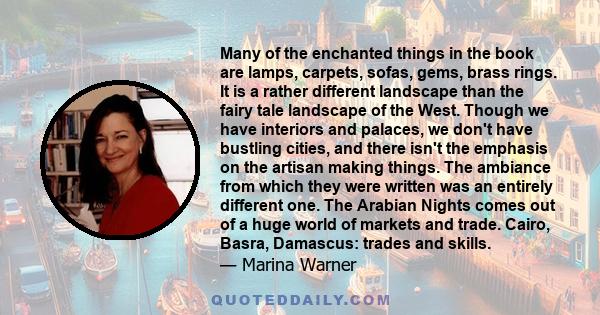 Many of the enchanted things in the book are lamps, carpets, sofas, gems, brass rings. It is a rather different landscape than the fairy tale landscape of the West. Though we have interiors and palaces, we don't have