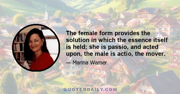 The female form provides the solution in which the essence itself is held; she is passio, and acted upon, the male is actio, the mover.