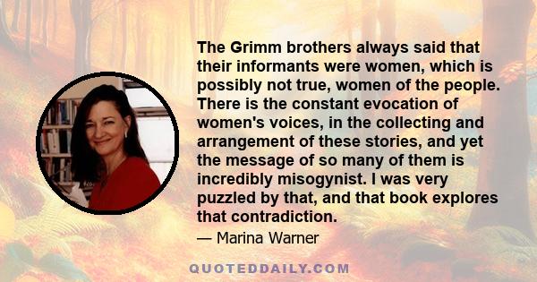 The Grimm brothers always said that their informants were women, which is possibly not true, women of the people. There is the constant evocation of women's voices, in the collecting and arrangement of these stories,