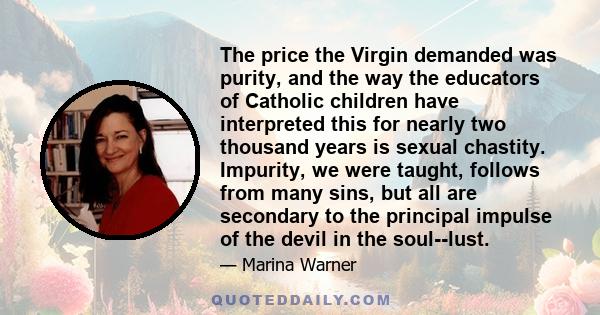 The price the Virgin demanded was purity, and the way the educators of Catholic children have interpreted this for nearly two thousand years is sexual chastity. Impurity, we were taught, follows from many sins, but all