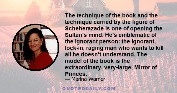 The technique of the book and the technique carried by the figure of Scheherazade is one of opening the Sultan's mind. He's emblematic of the ignorant person: the ignorant, lock-in, raging man who wants to kill all he