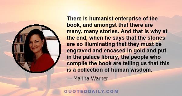 There is humanist enterprise of the book, and amongst that there are many, many stories. And that is why at the end, when he says that the stories are so illuminating that they must be engraved and encased in gold and