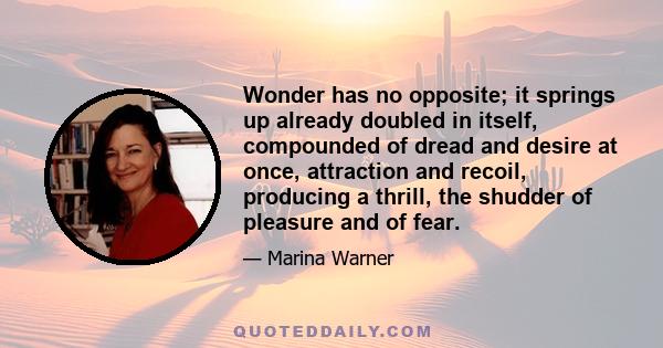 Wonder has no opposite; it springs up already doubled in itself, compounded of dread and desire at once, attraction and recoil, producing a thrill, the shudder of pleasure and of fear.