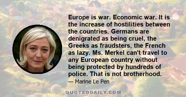 Europe is war. Economic war. It is the increase of hostilities between the countries. Germans are denigrated as being cruel, the Greeks as fraudsters, the French as lazy. Ms. Merkel can't travel to any European country