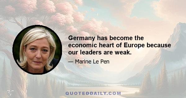 Germany has become the economic heart of Europe because our leaders are weak.