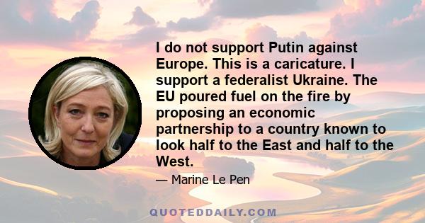 I do not support Putin against Europe. This is a caricature. I support a federalist Ukraine. The EU poured fuel on the fire by proposing an economic partnership to a country known to look half to the East and half to