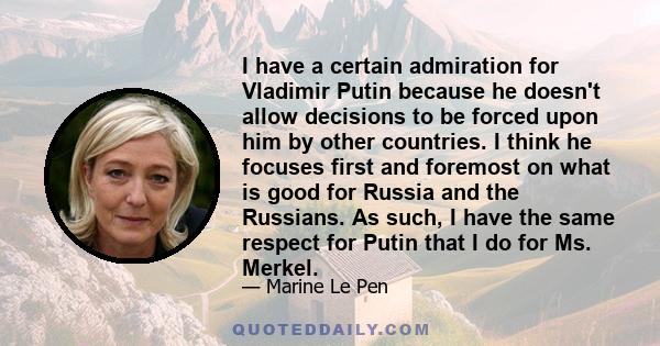 I have a certain admiration for Vladimir Putin because he doesn't allow decisions to be forced upon him by other countries. I think he focuses first and foremost on what is good for Russia and the Russians. As such, I