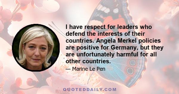 I have respect for leaders who defend the interests of their countries. Angela Merkel policies are positive for Germany, but they are unfortunately harmful for all other countries.