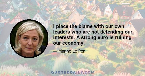 I place the blame with our own leaders who are not defending our interests. A strong euro is ruining our economy.