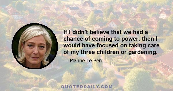 If I didn't believe that we had a chance of coming to power, then I would have focused on taking care of my three children or gardening.