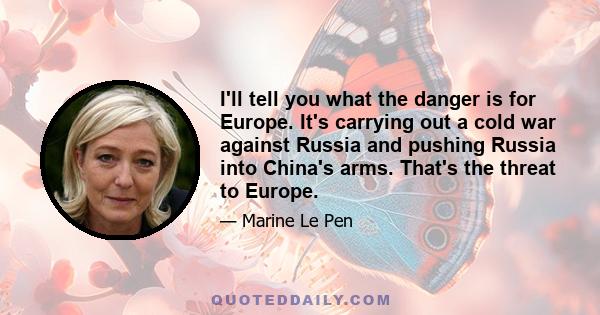 I'll tell you what the danger is for Europe. It's carrying out a cold war against Russia and pushing Russia into China's arms. That's the threat to Europe.