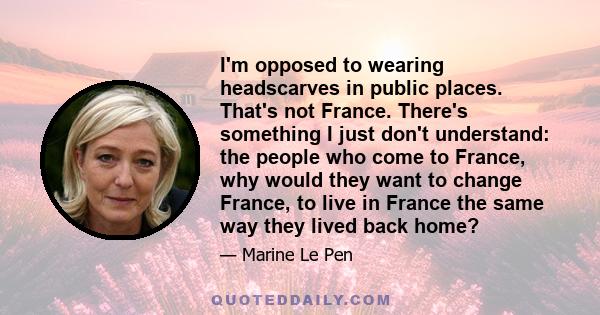 I'm opposed to wearing headscarves in public places. That's not France. There's something I just don't understand: the people who come to France, why would they want to change France, to live in France the same way they 