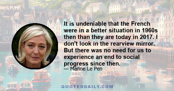 It is undeniable that the French were in a better situation in 1960s then than they are today in 2017. I don't look in the rearview mirror. But there was no need for us to experience an end to social progress since then.