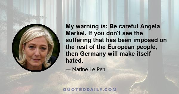 My warning is: Be careful Angela Merkel. If you don't see the suffering that has been imposed on the rest of the European people, then Germany will make itself hated.