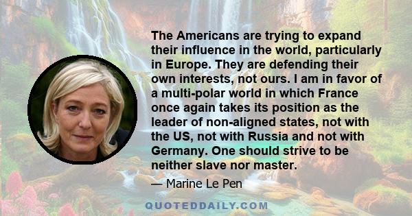 The Americans are trying to expand their influence in the world, particularly in Europe. They are defending their own interests, not ours. I am in favor of a multi-polar world in which France once again takes its