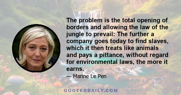 The problem is the total opening of borders and allowing the law of the jungle to prevail: The further a company goes today to find slaves, which it then treats like animals and pays a pittance, without regard for