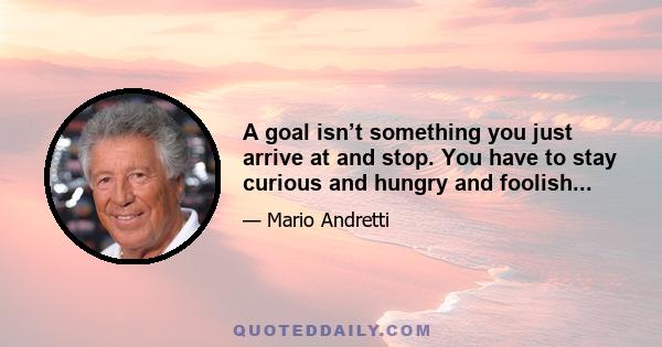 A goal isn’t something you just arrive at and stop. You have to stay curious and hungry and foolish...