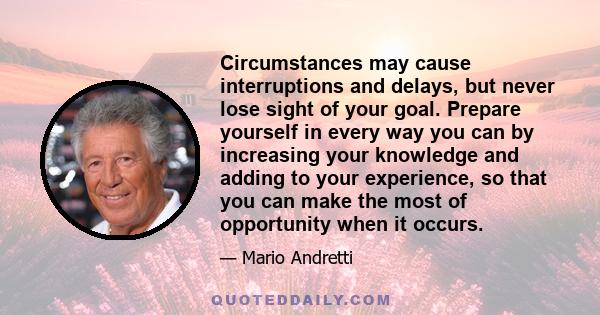 Circumstances may cause interruptions and delays, but never lose sight of your goal. Prepare yourself in every way you can by increasing your knowledge and adding to your experience, so that you can make the most of