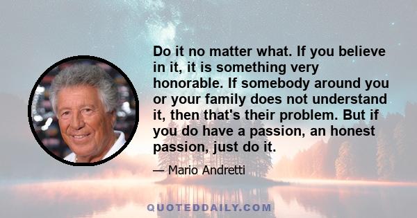 Do it no matter what. If you believe in it, it is something very honorable. If somebody around you or your family does not understand it, then that's their problem. But if you do have a passion, an honest passion, just