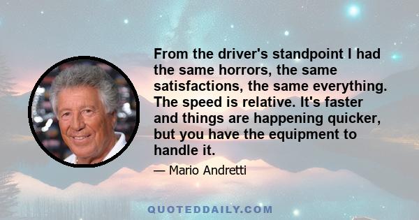 From the driver's standpoint I had the same horrors, the same satisfactions, the same everything. The speed is relative. It's faster and things are happening quicker, but you have the equipment to handle it.