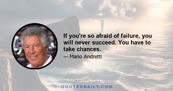 If you're so afraid of failure, you will never succeed. You have to take chances.