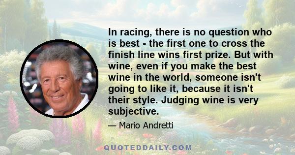 In racing, there is no question who is best - the first one to cross the finish line wins first prize. But with wine, even if you make the best wine in the world, someone isn't going to like it, because it isn't their