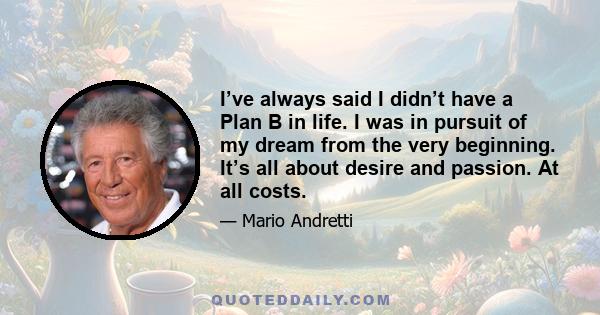 I’ve always said I didn’t have a Plan B in life. I was in pursuit of my dream from the very beginning. It’s all about desire and passion. At all costs.