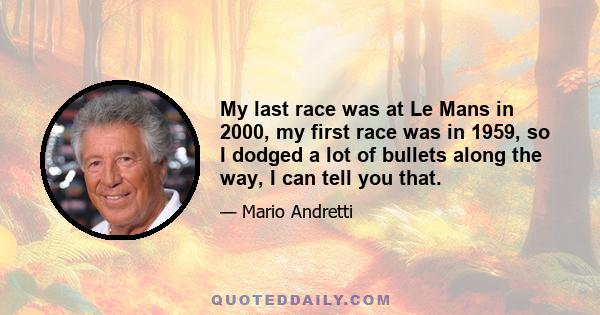 My last race was at Le Mans in 2000, my first race was in 1959, so I dodged a lot of bullets along the way, I can tell you that.