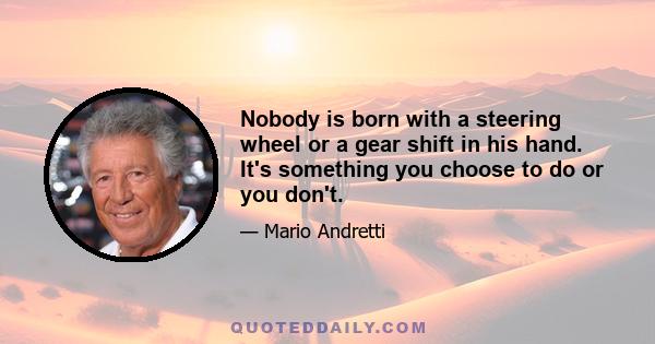 Nobody is born with a steering wheel or a gear shift in his hand. It's something you choose to do or you don't.