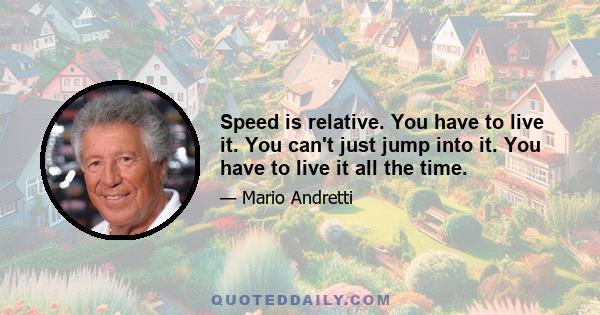 Speed is relative. You have to live it. You can't just jump into it. You have to live it all the time.