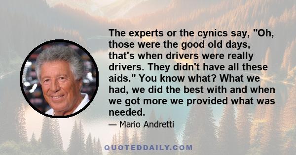 The experts or the cynics say, Oh, those were the good old days, that's when drivers were really drivers. They didn't have all these aids. You know what? What we had, we did the best with and when we got more we