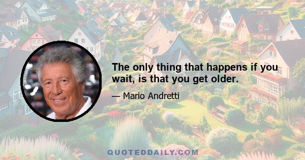 The only thing that happens if you wait, is that you get older.