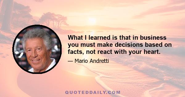 What I learned is that in business you must make decisions based on facts, not react with your heart.