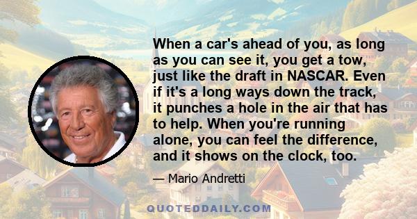 When a car's ahead of you, as long as you can see it, you get a tow, just like the draft in NASCAR. Even if it's a long ways down the track, it punches a hole in the air that has to help. When you're running alone, you