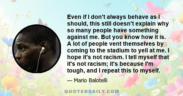 Even if I don't always behave as I should, this still doesn't explain why so many people have something against me. But you know how it is. A lot of people vent themselves by coming to the stadium to yell at me. I hope