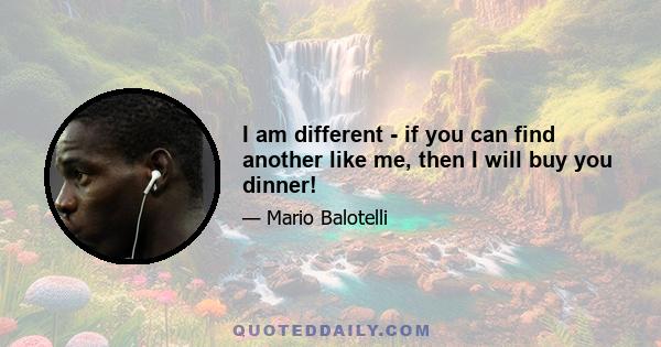 I am different - if you can find another like me, then I will buy you dinner!