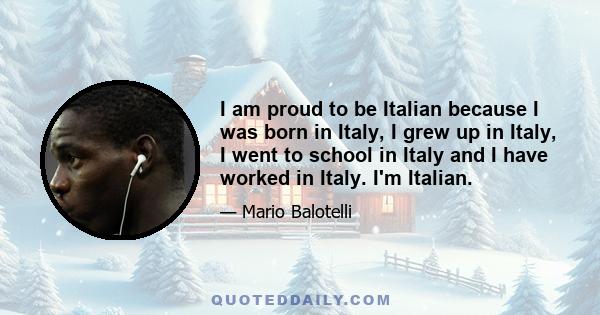 I am proud to be Italian because I was born in Italy, I grew up in Italy, I went to school in Italy and I have worked in Italy. I'm Italian.