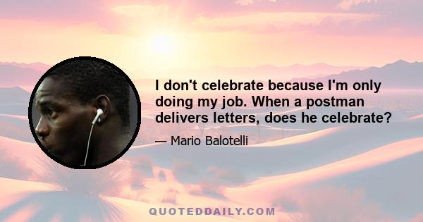 I don't celebrate because I'm only doing my job. When a postman delivers letters, does he celebrate?