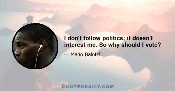 I don't follow politics; it doesn't interest me. So why should I vote?