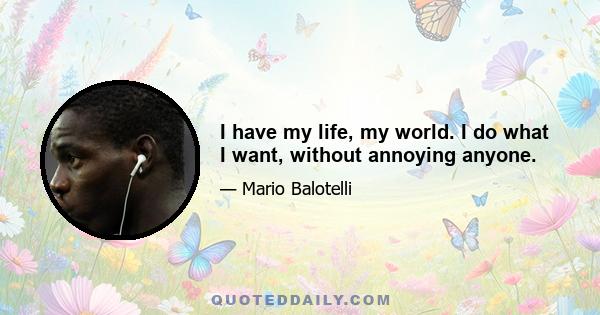 I have my life, my world. I do what I want, without annoying anyone.