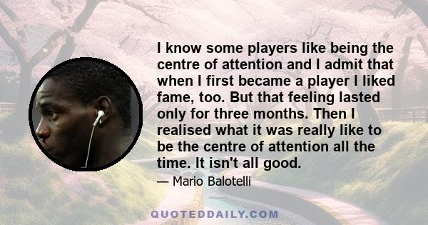 I know some players like being the centre of attention and I admit that when I first became a player I liked fame, too. But that feeling lasted only for three months. Then I realised what it was really like to be the