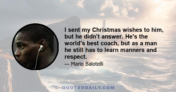 I sent my Christmas wishes to him, but he didn't answer. He's the world's best coach, but as a man he still has to learn manners and respect.