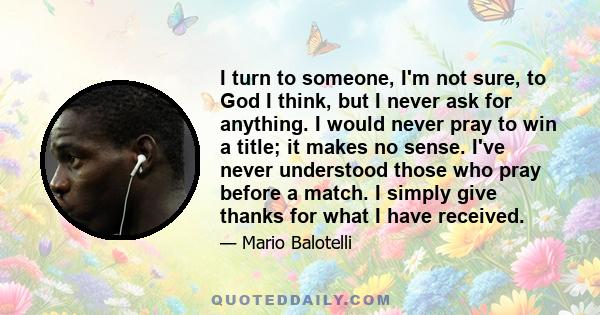 I turn to someone, I'm not sure, to God I think, but I never ask for anything. I would never pray to win a title; it makes no sense. I've never understood those who pray before a match. I simply give thanks for what I